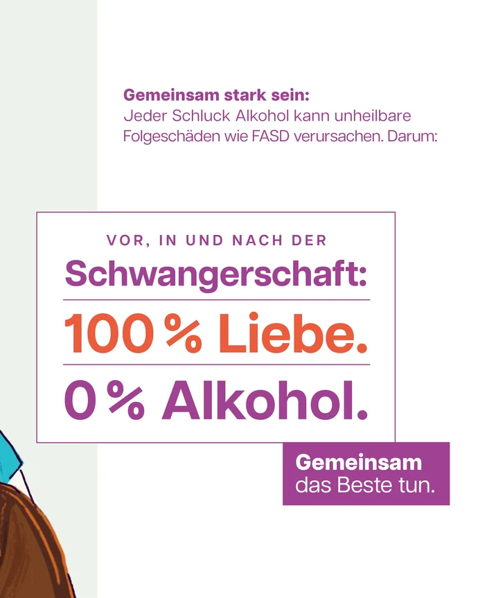 Weißer Hintergrund mit hellgrauem Streifen links. Text: Gemeinsam stark sein: Jeder Schluck Alkohol kann unheilbare Folgeschäden wie FASD verursachen. Darum: Vor, in und nach der Schwangerschaft: 100 % Liebe. 0 % Alkohol. Gemeinsam das Beste tun.